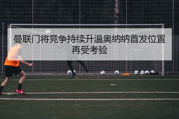 曼联门将竞争持续升温奥纳纳首发位置再受考验